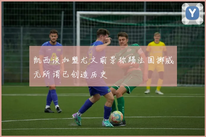 凯西谈加盟尤文前景称踢法国挪威无所谓已创造历史
