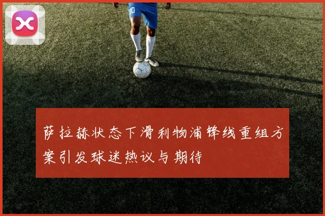 萨拉赫状态下滑利物浦锋线重组方案引发球迷热议与期待