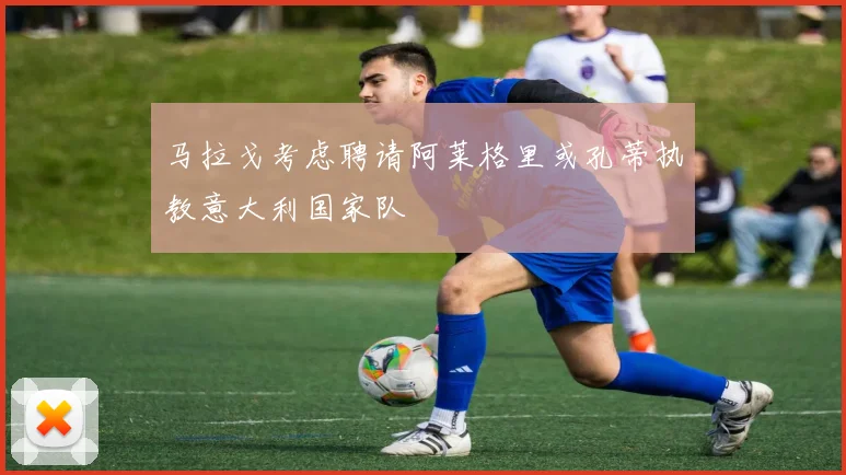 马拉戈考虑聘请阿莱格里或孔蒂执教意大利国家队