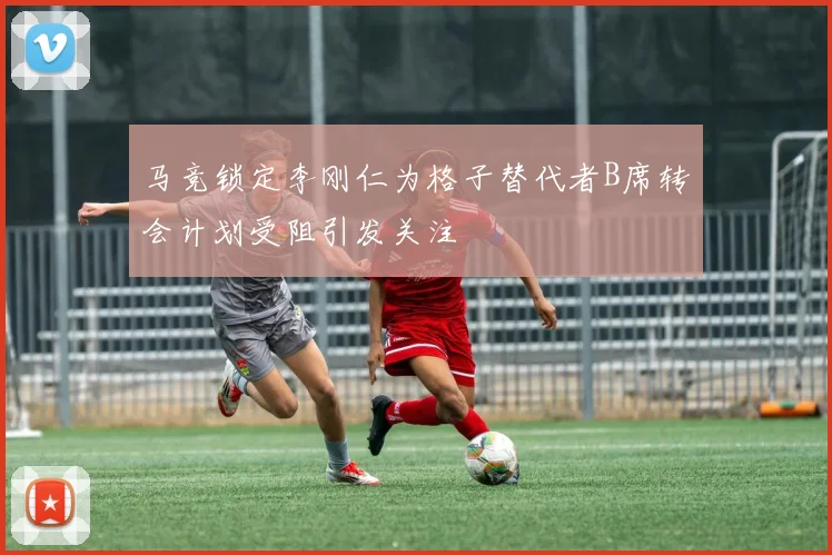马竞锁定李刚仁为格子替代者B席转会计划受阻引发关注