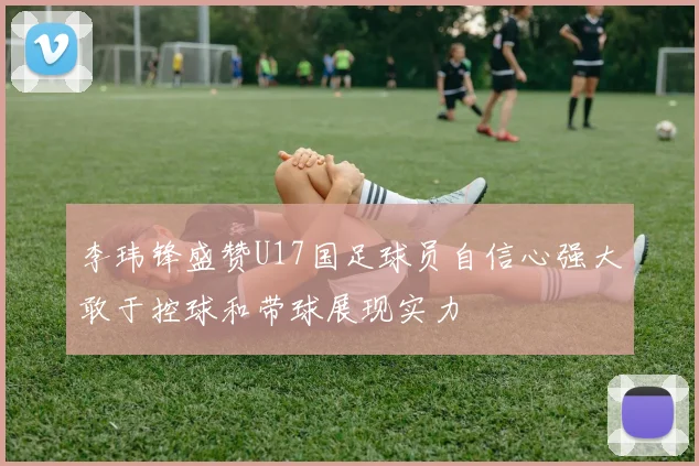 李玮锋盛赞U17国足球员自信心强大敢于控球和带球展现实力