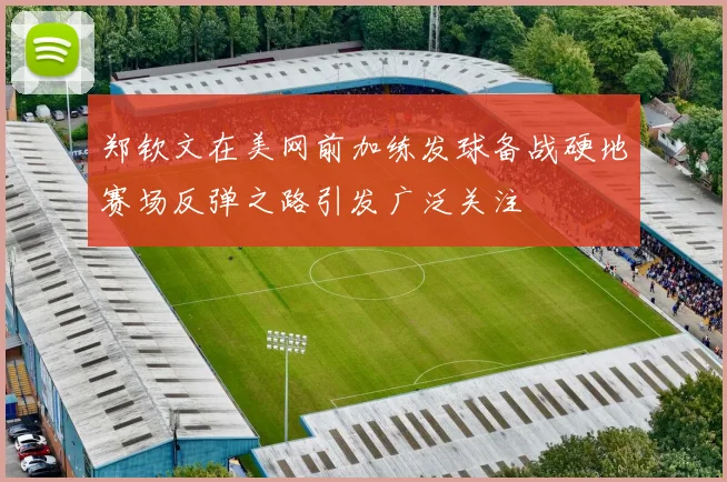 郑钦文在美网前加练发球备战硬地赛场反弹之路引发广泛关注