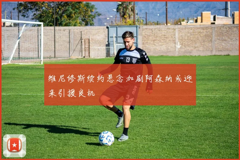 维尼修斯续约悬念加剧阿森纳或迎来引援良机