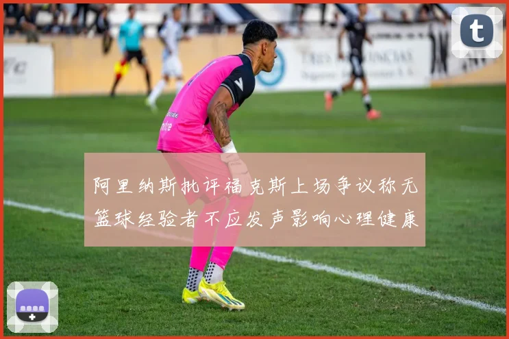 阿里纳斯批评福克斯上场争议称无篮球经验者不应发声影响心理健康