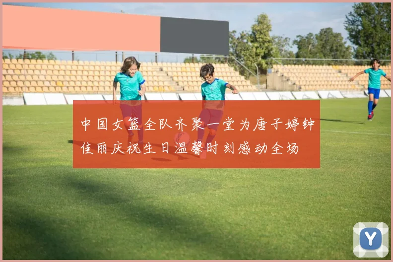 中国女篮全队齐聚一堂为唐子婷钟佳丽庆祝生日温馨时刻感动全场