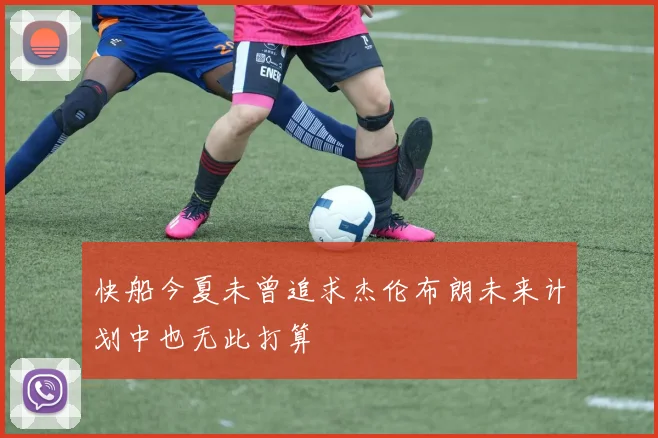 快船今夏未曾追求杰伦布朗未来计划中也无此打算