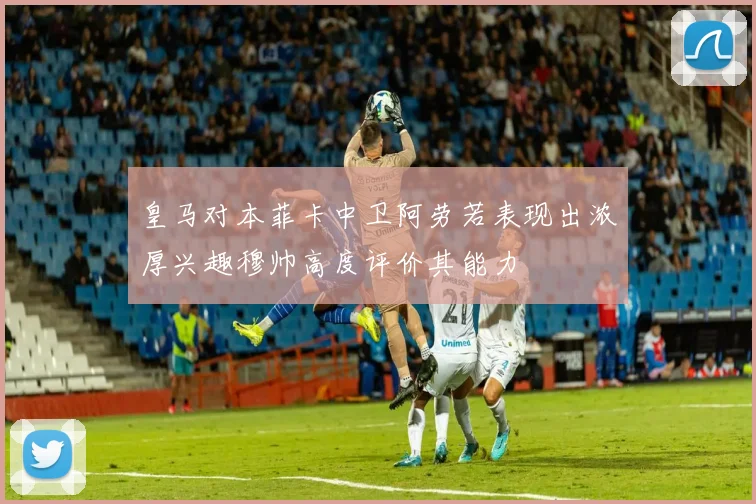 皇马对本菲卡中卫阿劳若表现出浓厚兴趣穆帅高度评价其能力
