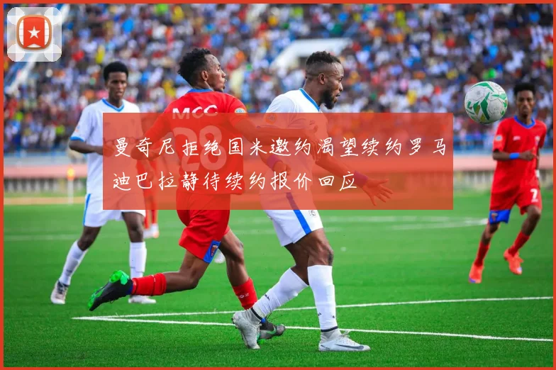 曼奇尼拒绝国米邀约渴望续约罗马迪巴拉静待续约报价回应