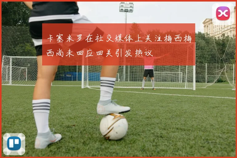 卡塞米罗在社交媒体上关注梅西梅西尚未回应回关引发热议
