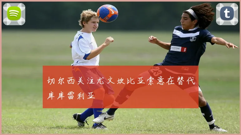 切尔西关注尤文坎比亚索意在替代库库雷利亚