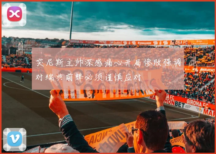 突尼斯主帅深感痛心开局惨败强调对瑞典前锋必须谨慎应对