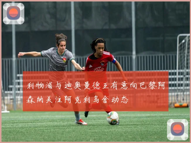 利物浦与迪奥曼德互有意向巴黎阿森纳关注阿克利乌舍动态