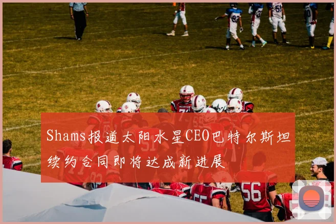 Shams报道太阳水星CEO巴特尔斯坦续约合同即将达成新进展