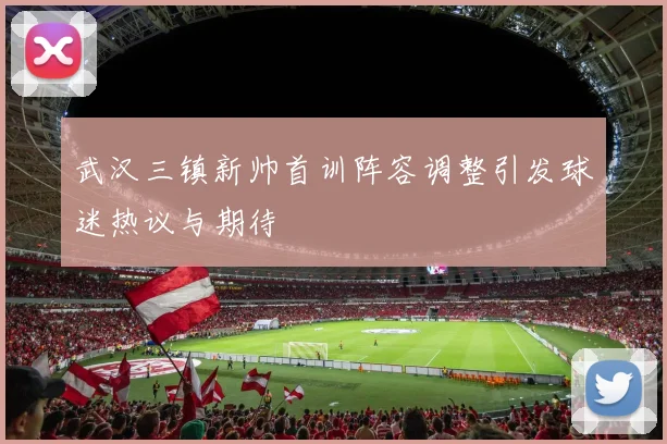 武汉三镇新帅首训阵容调整引发球迷热议与期待