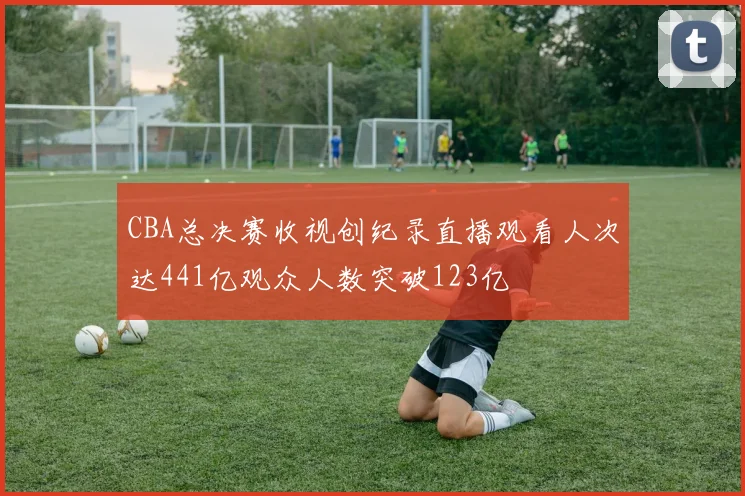 CBA总决赛收视创纪录直播观看人次达441亿观众人数突破123亿