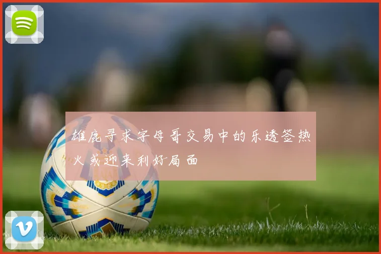 雄鹿寻求字母哥交易中的乐透签热火或迎来利好局面