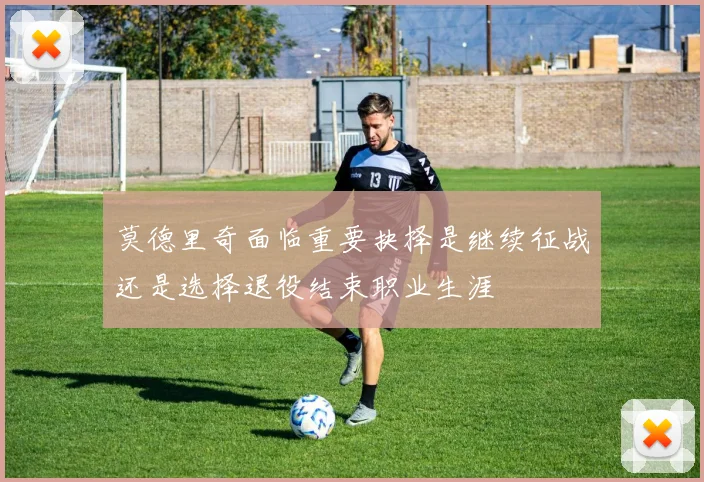 莫德里奇面临重要抉择是继续征战还是选择退役结束职业生涯