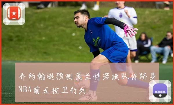 乔约翰逊预测莫兰特若换队将跻身NBA前五控卫行列