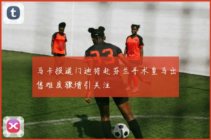 马卡报道门迪将赴芬兰手术皇马出售难度骤增引关注