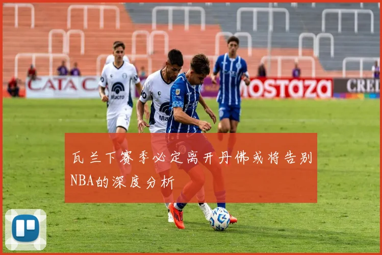 瓦兰下赛季必定离开丹佛或将告别NBA的深度分析