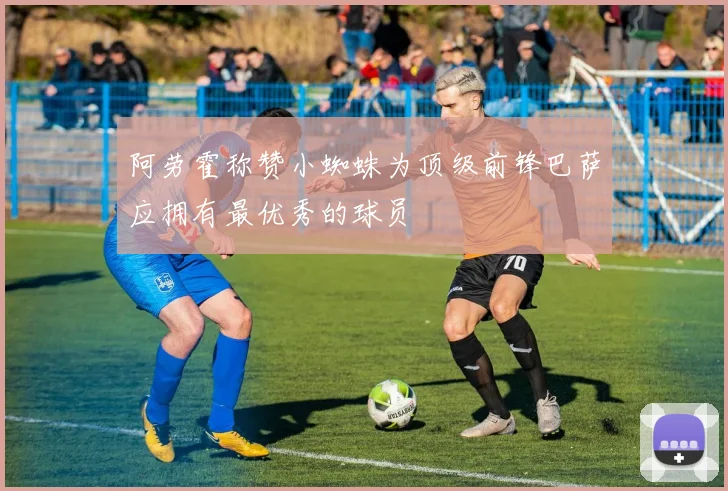 阿劳霍称赞小蜘蛛为顶级前锋巴萨应拥有最优秀的球员