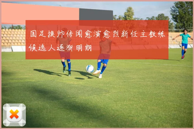 国足换帅传闻愈演愈烈新任主教练候选人逐渐明朗