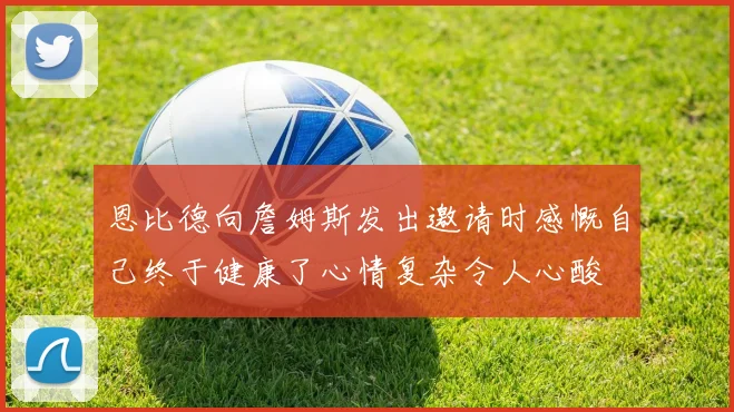 恩比德向詹姆斯发出邀请时感慨自己终于健康了心情复杂令人心酸