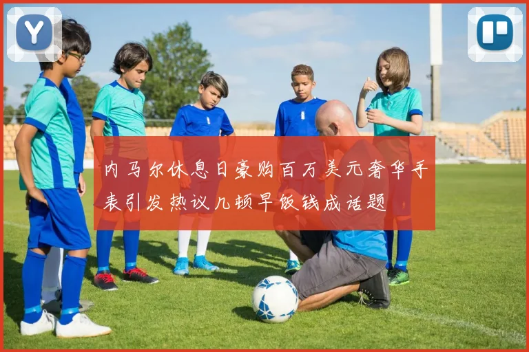 内马尔休息日豪购百万美元奢华手表引发热议几顿早饭钱成话题