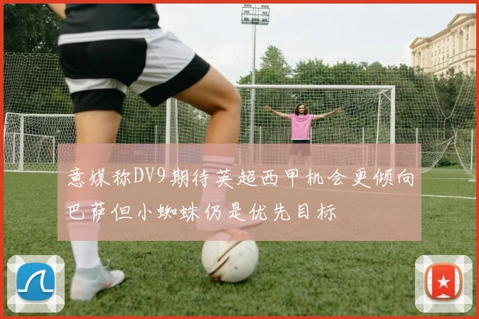 意媒称DV9期待英超西甲机会更倾向巴萨但小蜘蛛仍是优先目标