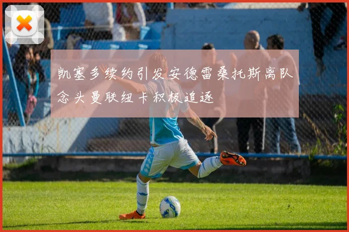 凯塞多续约引发安德雷桑托斯离队念头曼联纽卡积极追逐